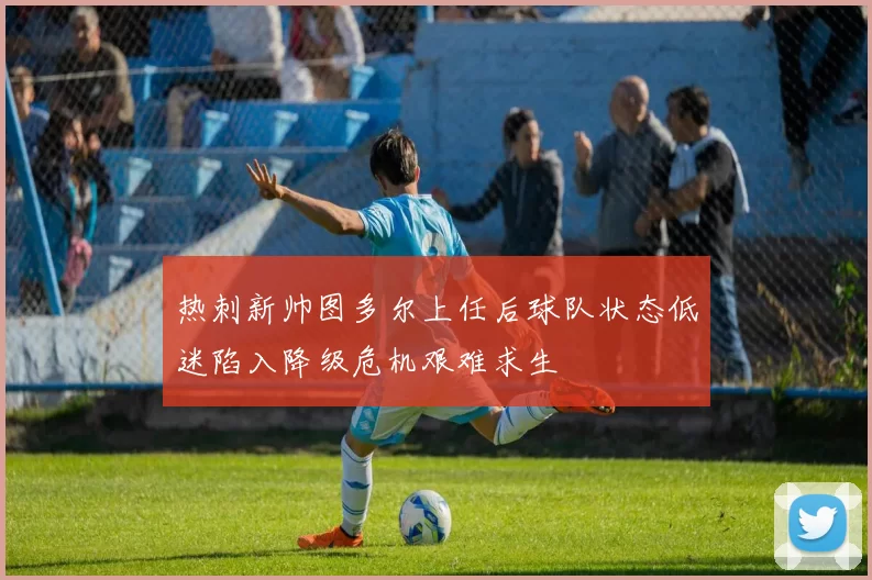 热刺新帅图多尔上任后球队状态低迷陷入降级危机艰难求生
