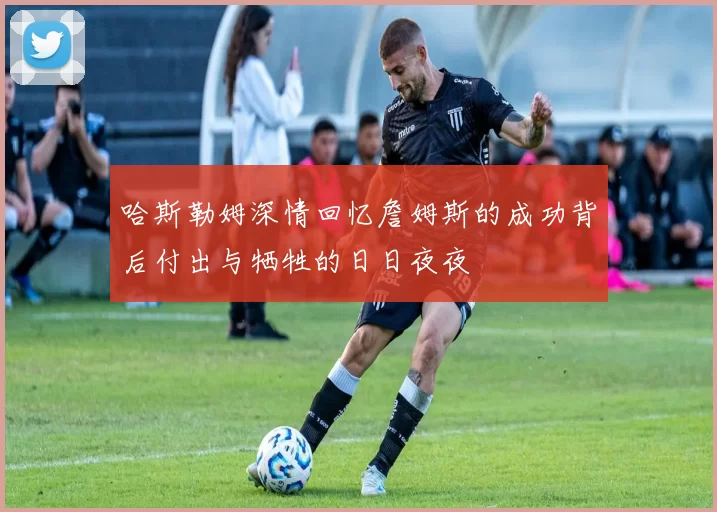 哈斯勒姆深情回忆詹姆斯的成功背后付出与牺牲的日日夜夜