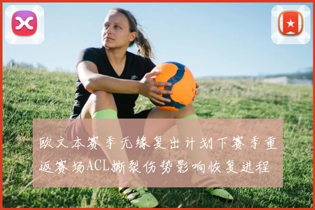 欧文本赛季无缘复出计划下赛季重返赛场ACL撕裂伤势影响恢复进程
