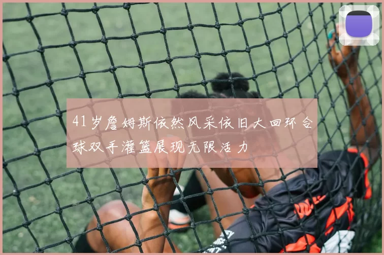 41岁詹姆斯依然风采依旧大回环合球双手灌篮展现无限活力
