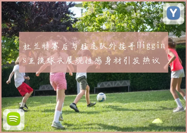 杜兰特赛后与猛虎队外接手Higgins互换球衣展现性感身材引发热议