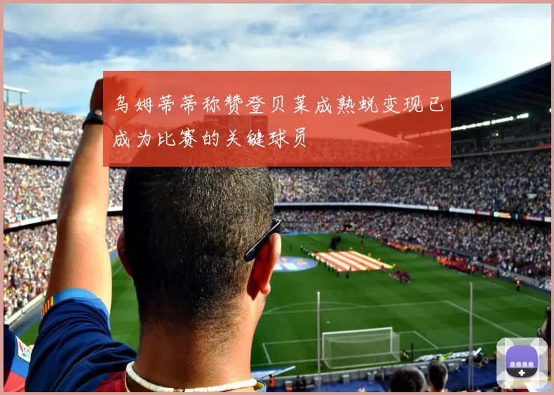 乌姆蒂蒂称赞登贝莱成熟蜕变现已成为比赛的关键球员