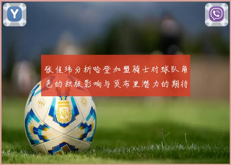 张佳玮分析哈登加盟骑士对球队角色的积极影响与莫布里潜力的期待