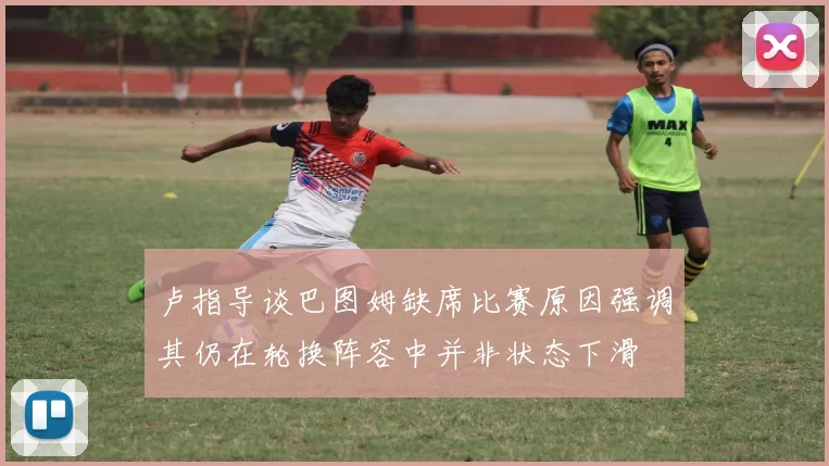 卢指导谈巴图姆缺席比赛原因强调其仍在轮换阵容中并非状态下滑
