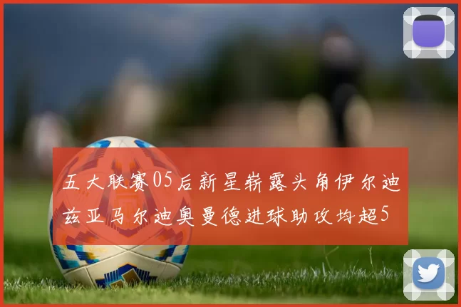 五大联赛05后新星崭露头角伊尔迪兹亚马尔迪奥曼德进球助攻均超5