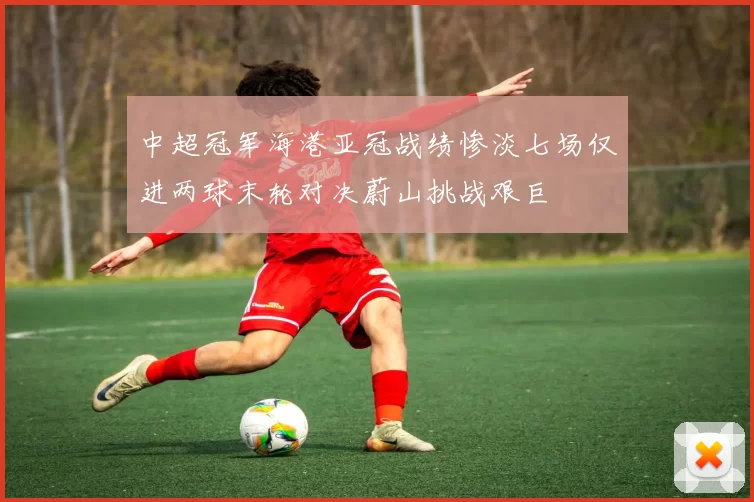 中超冠军海港亚冠战绩惨淡七场仅进两球末轮对决蔚山挑战艰巨