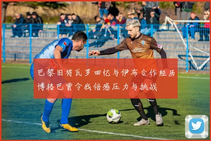 巴黎旧将瓦罗回忆与伊布合作经历博格巴曾令我倍感压力与挑战