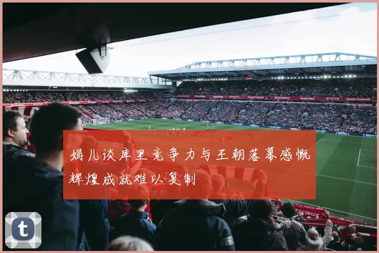 娟儿谈库里竞争力与王朝落幕感慨辉煌成就难以复制