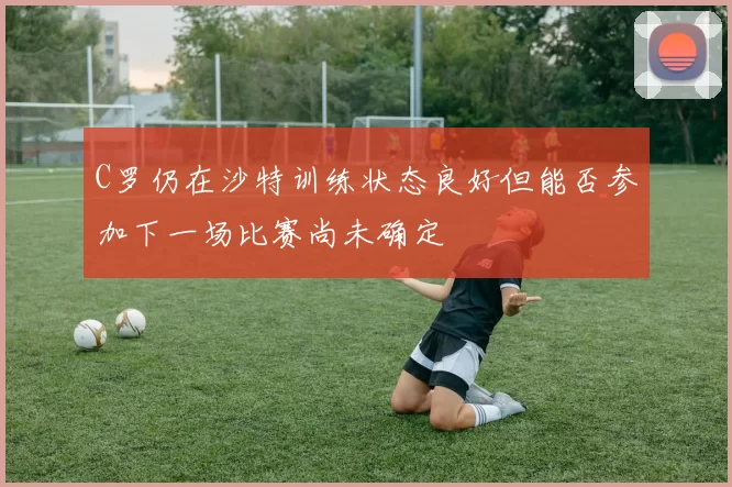 C罗仍在沙特训练状态良好但能否参加下一场比赛尚未确定