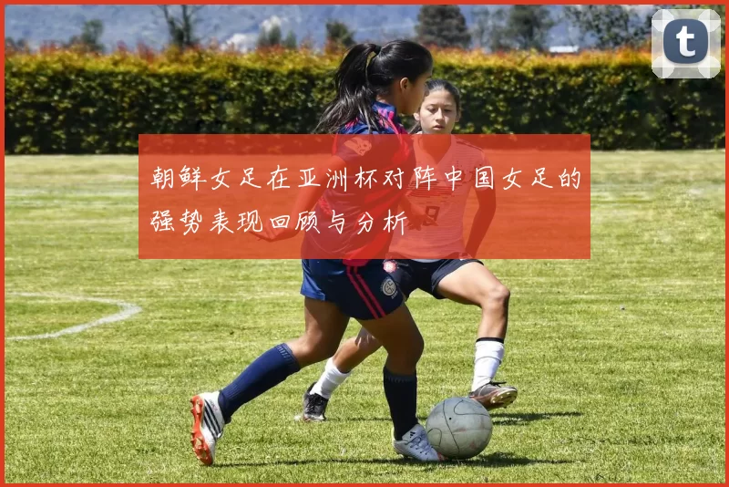 朝鲜女足在亚洲杯对阵中国女足的强势表现回顾与分析