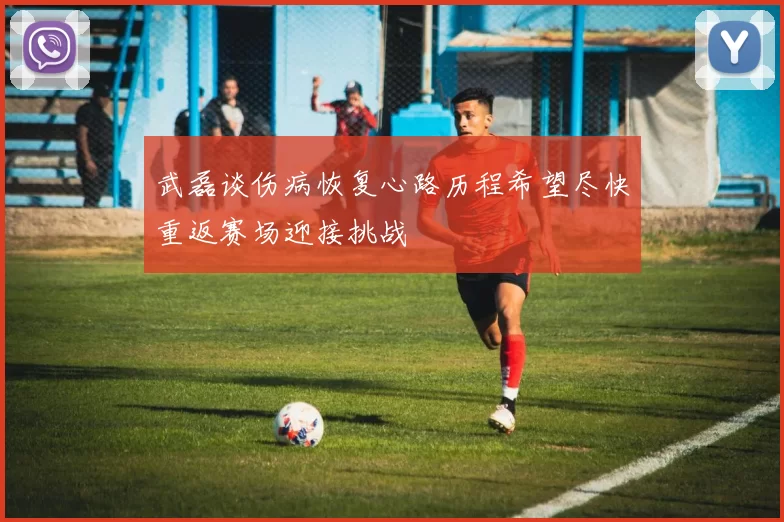 武磊谈伤病恢复心路历程希望尽快重返赛场迎接挑战