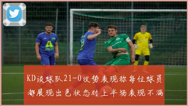 KD谈球队21-0攻势表现称每位球员都展现出色状态对上半场表现不满