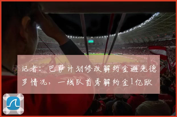 记者：巴萨计划修改解约金避免德罗情况，一线队首秀解约金1亿欧