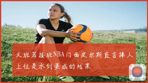 文班若接班NBA门面皮尔斯直言捧人上位是水到渠成的结果
