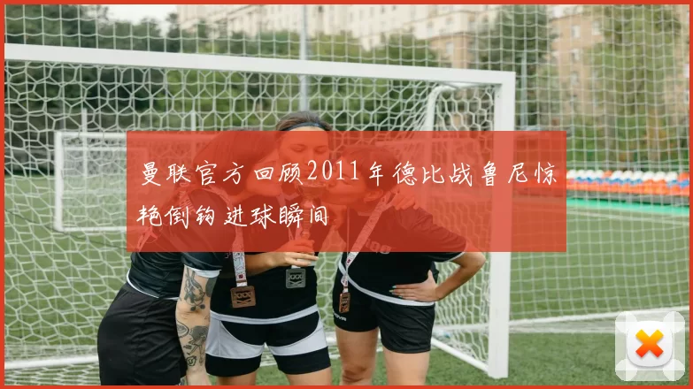曼联官方回顾2011年德比战鲁尼惊艳倒钩进球瞬间