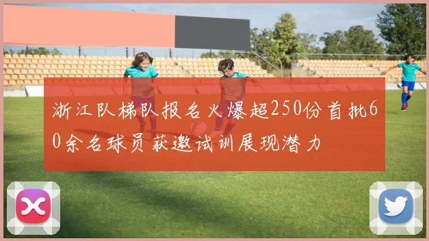 浙江队梯队报名火爆超250份首批60余名球员获邀试训展现潜力