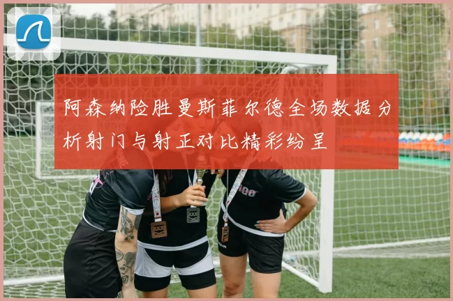 阿森纳险胜曼斯菲尔德全场数据分析射门与射正对比精彩纷呈