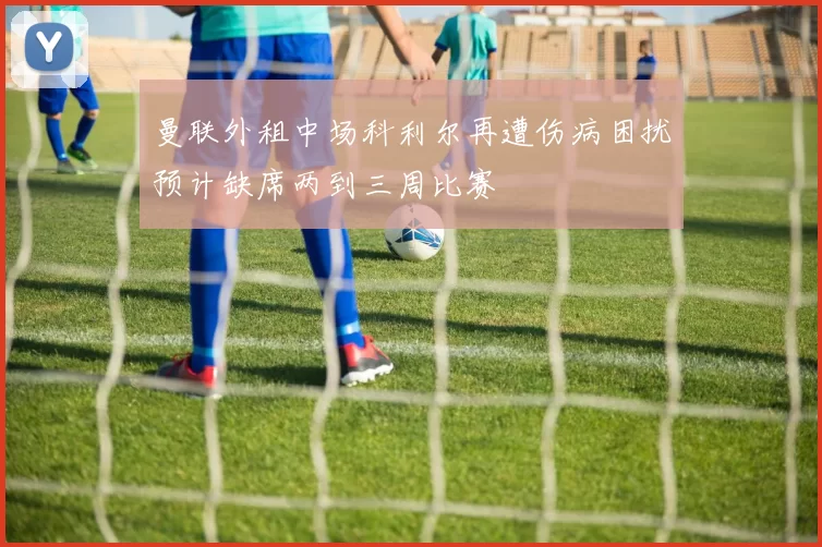 曼联外租中场科利尔再遭伤病困扰预计缺席两到三周比赛