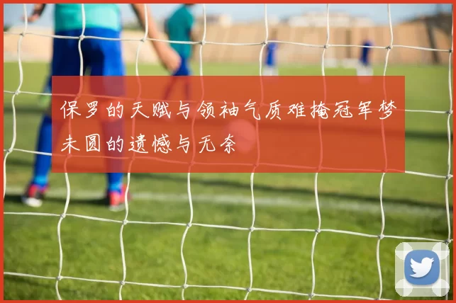 保罗的天赋与领袖气质难掩冠军梦未圆的遗憾与无奈