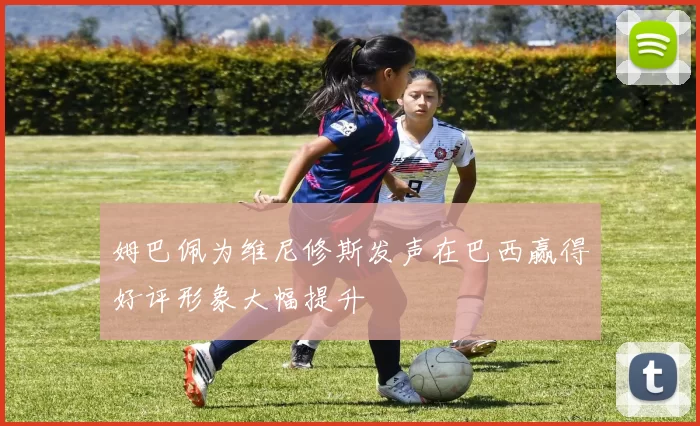 姆巴佩为维尼修斯发声在巴西赢得好评形象大幅提升